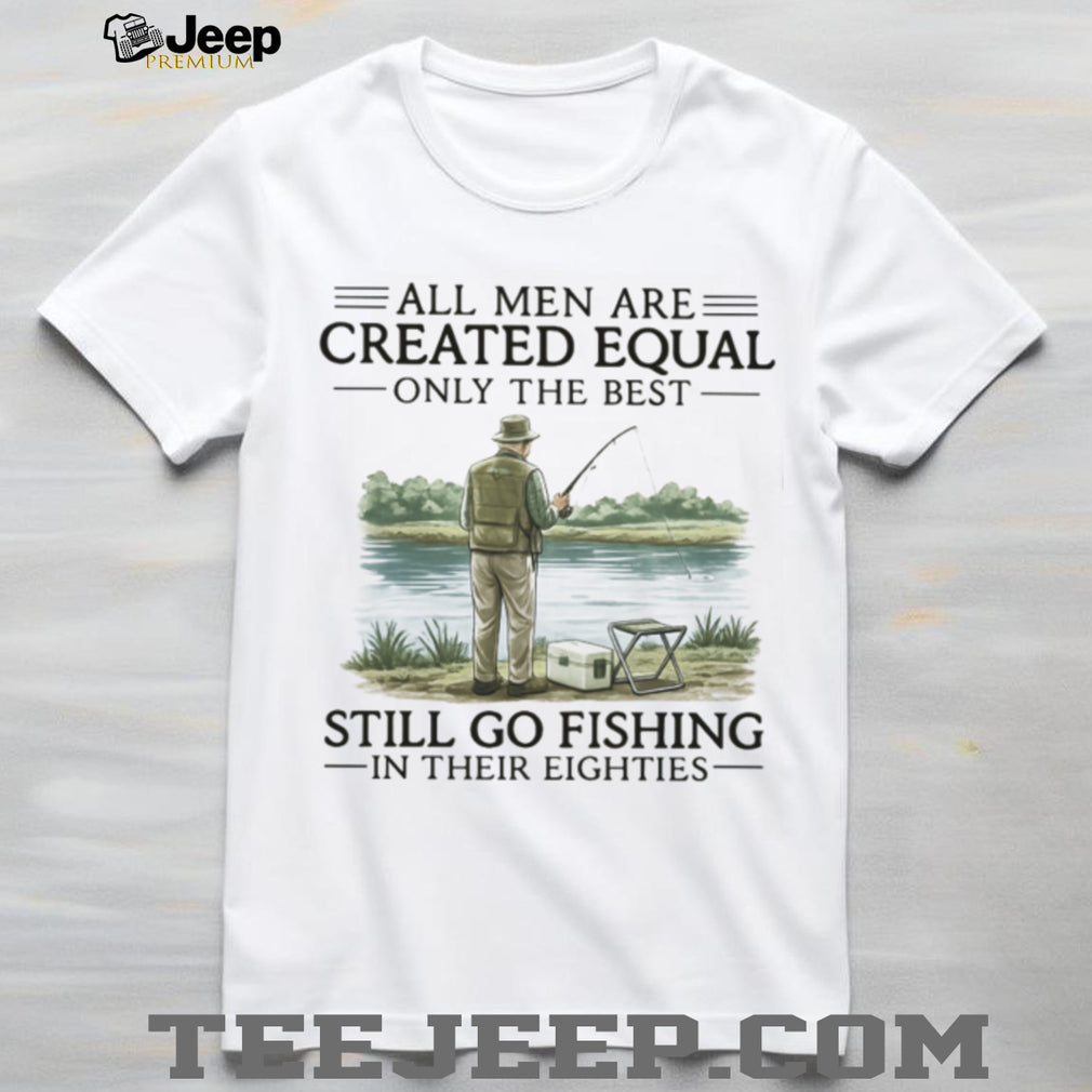 All Men Are Created Equal Only The Best Still Go Fishing In Their Eighties Shirt