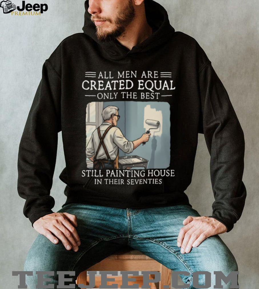 All Men Are Created Equal Only The Best Still Painting House In Their Seventies T Shirt