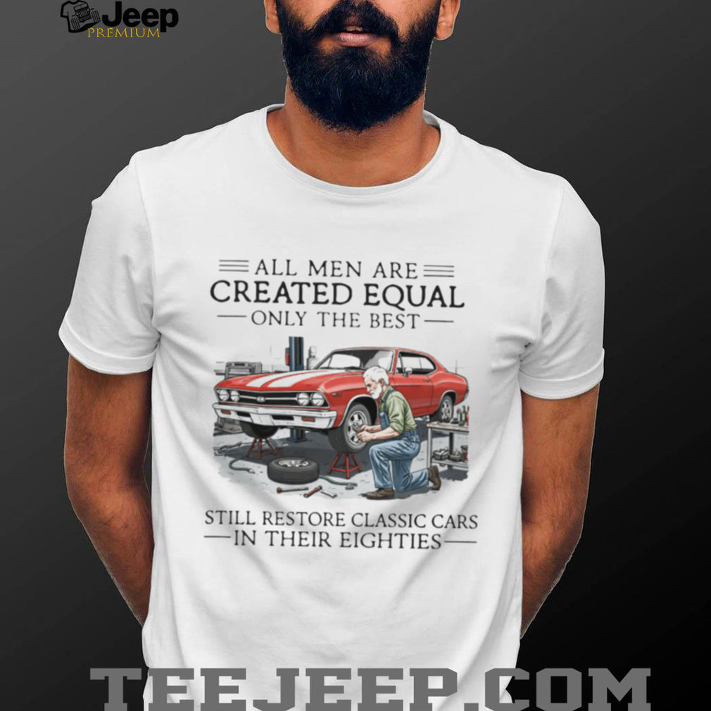 All Men Are Created Equal Only The Best Still Restore Classic Cars In Their Eighties Shirt
