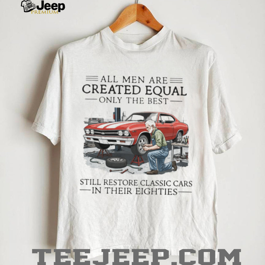 All Men Are Created Equal Only The Best Still Restore Classic Cars In Their Eighties Shirt
