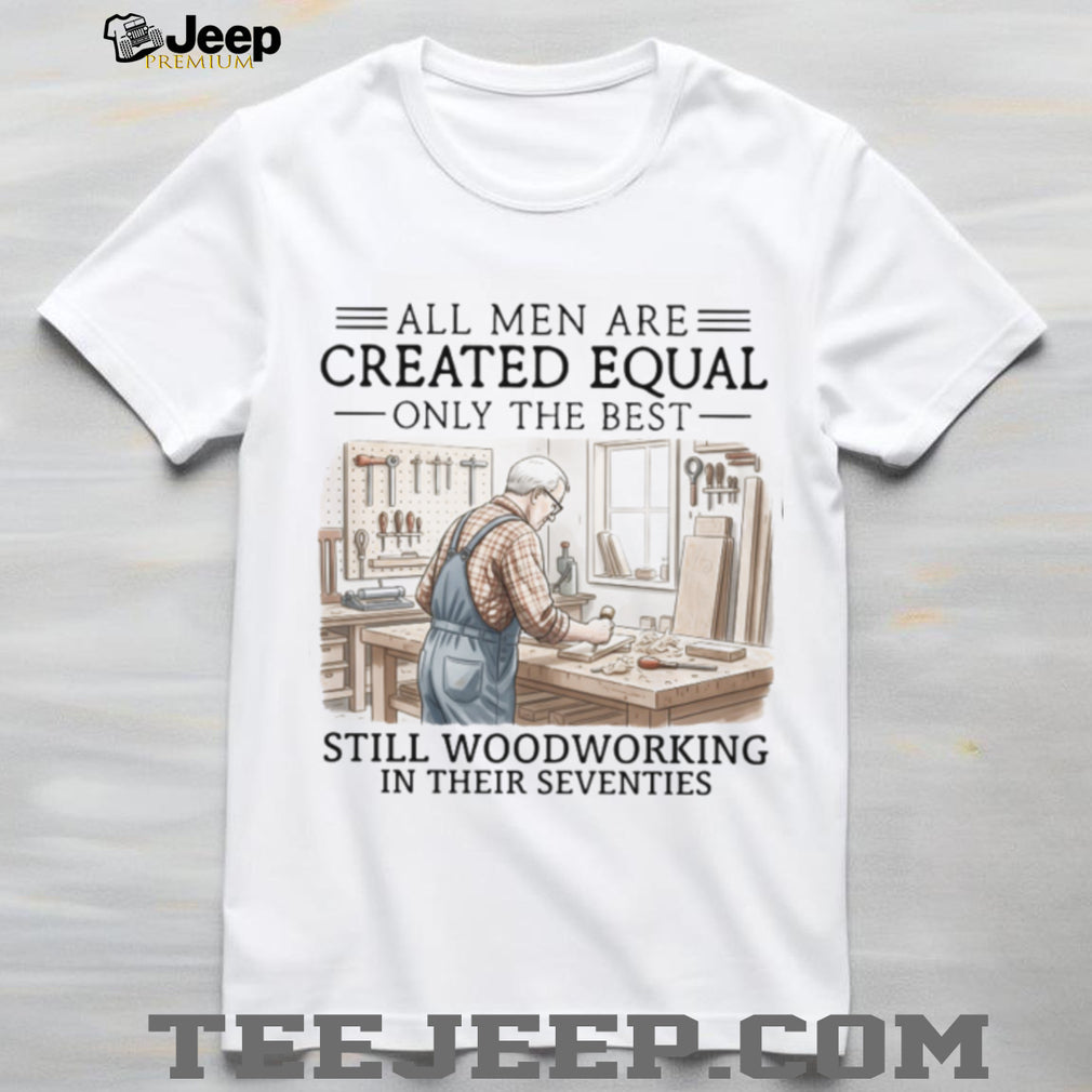 All Men Are Created Equal Only The Best Still Woodworking In Their Seventies T Shirt