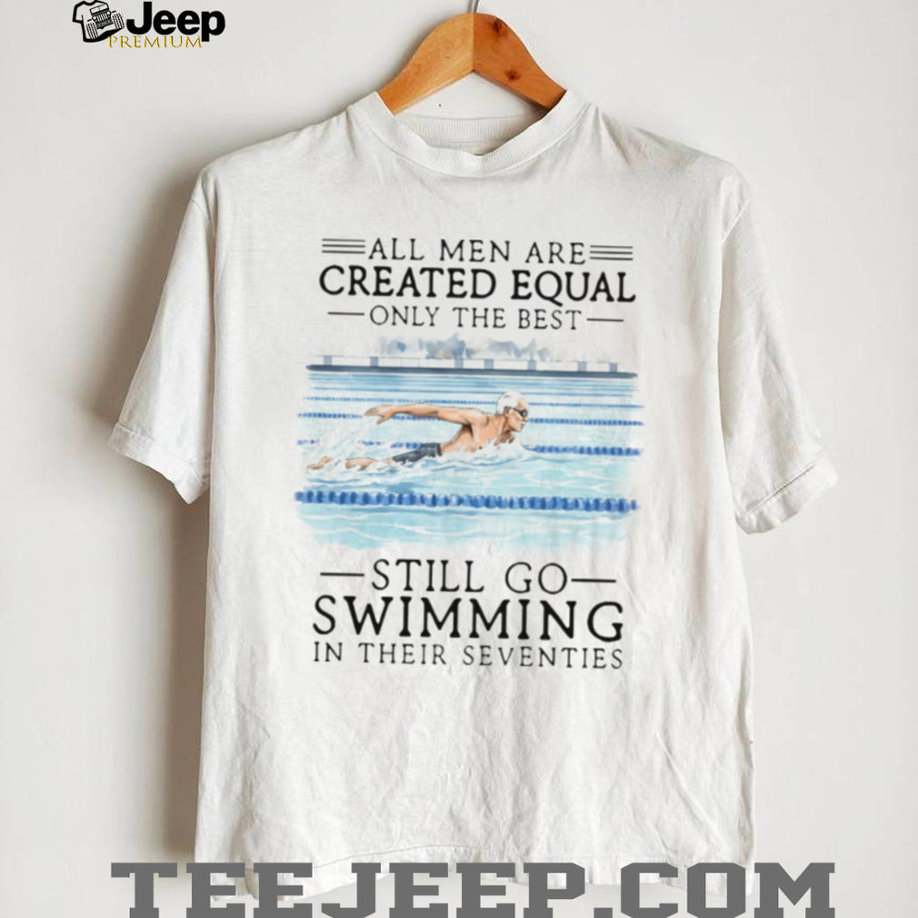 All Men Created Equal Only The Best Still Go Swimming In Their Seventies T Shirt