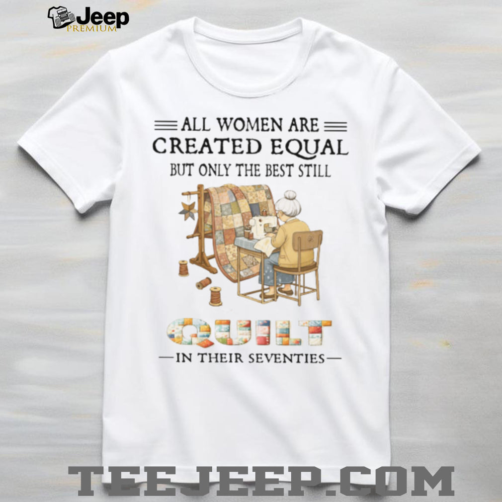 All Women Are Created Equal Only The Best Still Quilt In Their Seventies T Shirt