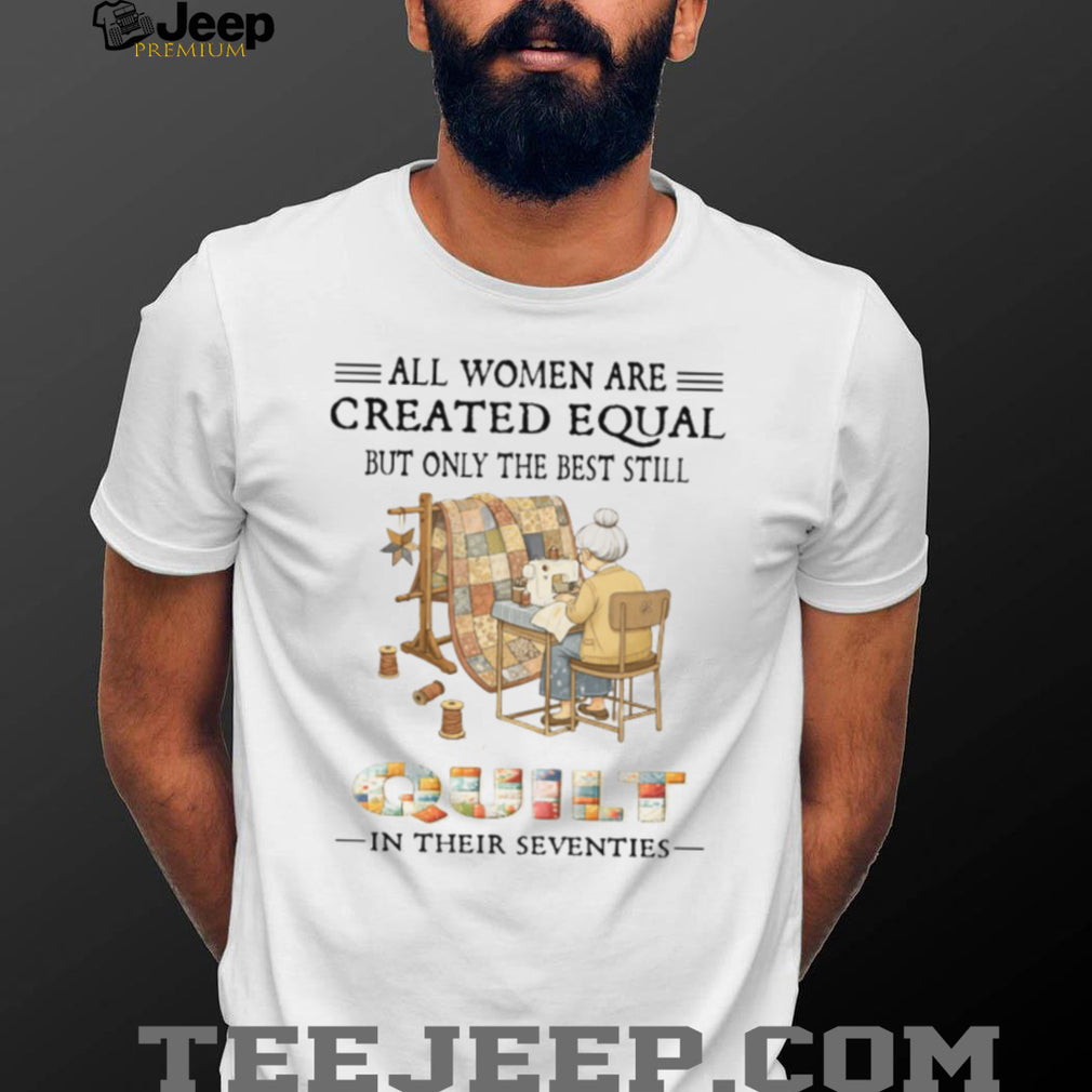 All Women Are Created Equal Only The Best Still Quilt In Their Seventies T Shirt