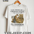 All Women Are Created Equal Only The Best Still Woodworking In Their Seventies Shirt