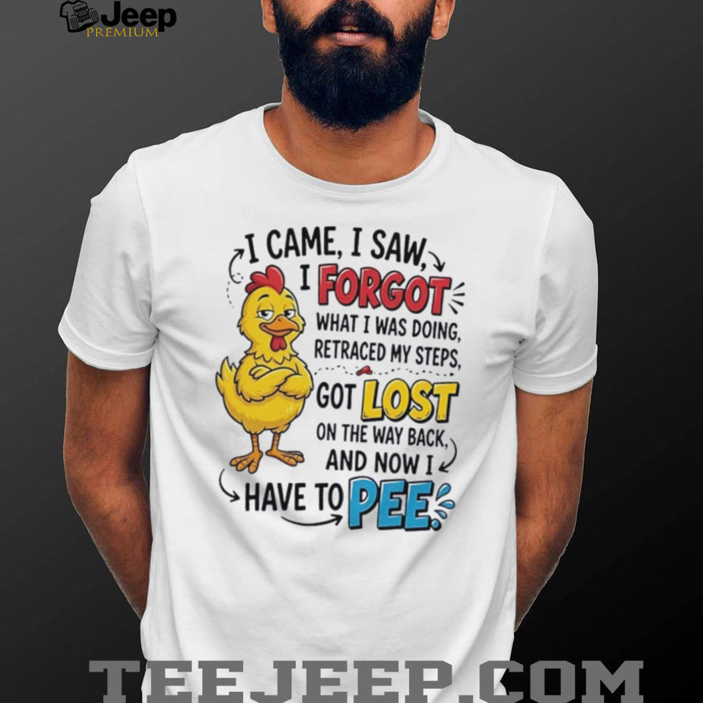 Chicken I came I saw I forgot what I was doing retraced my steps got lost on the way back and now I have to pee shirt