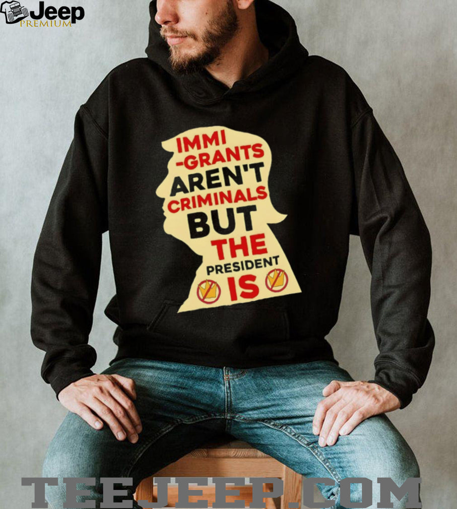 Donald Trump immigrants aren’t criminals but the president is shirt