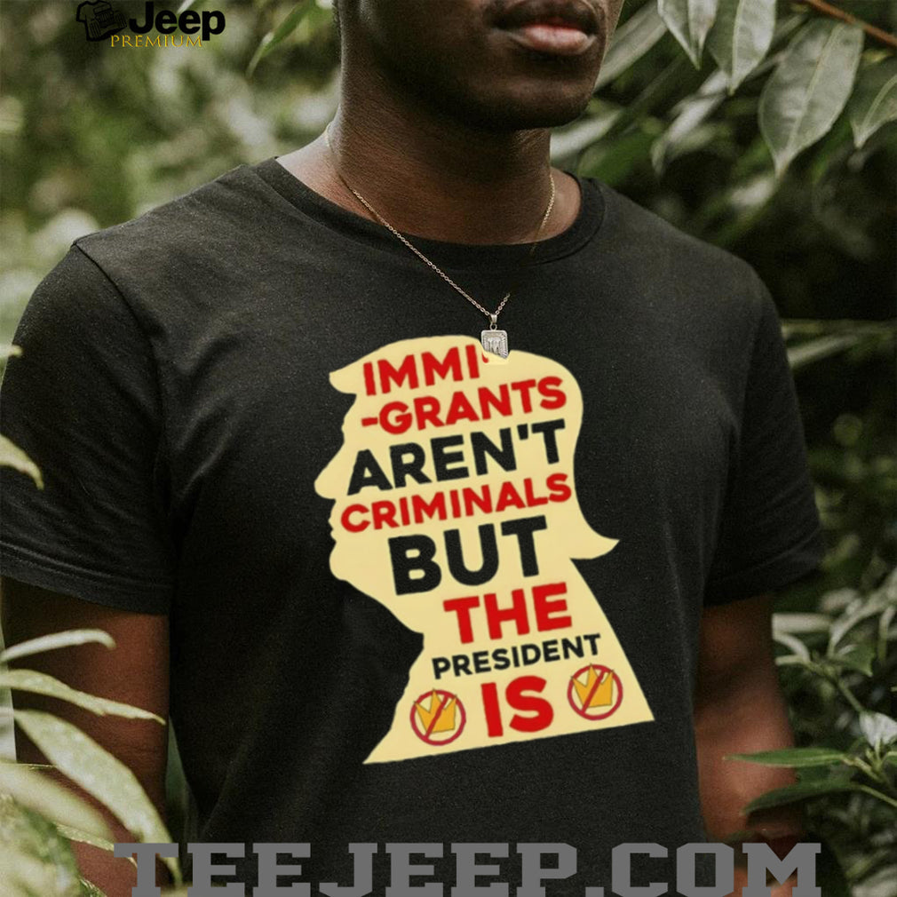 Donald Trump immigrants aren’t criminals but the president is shirt