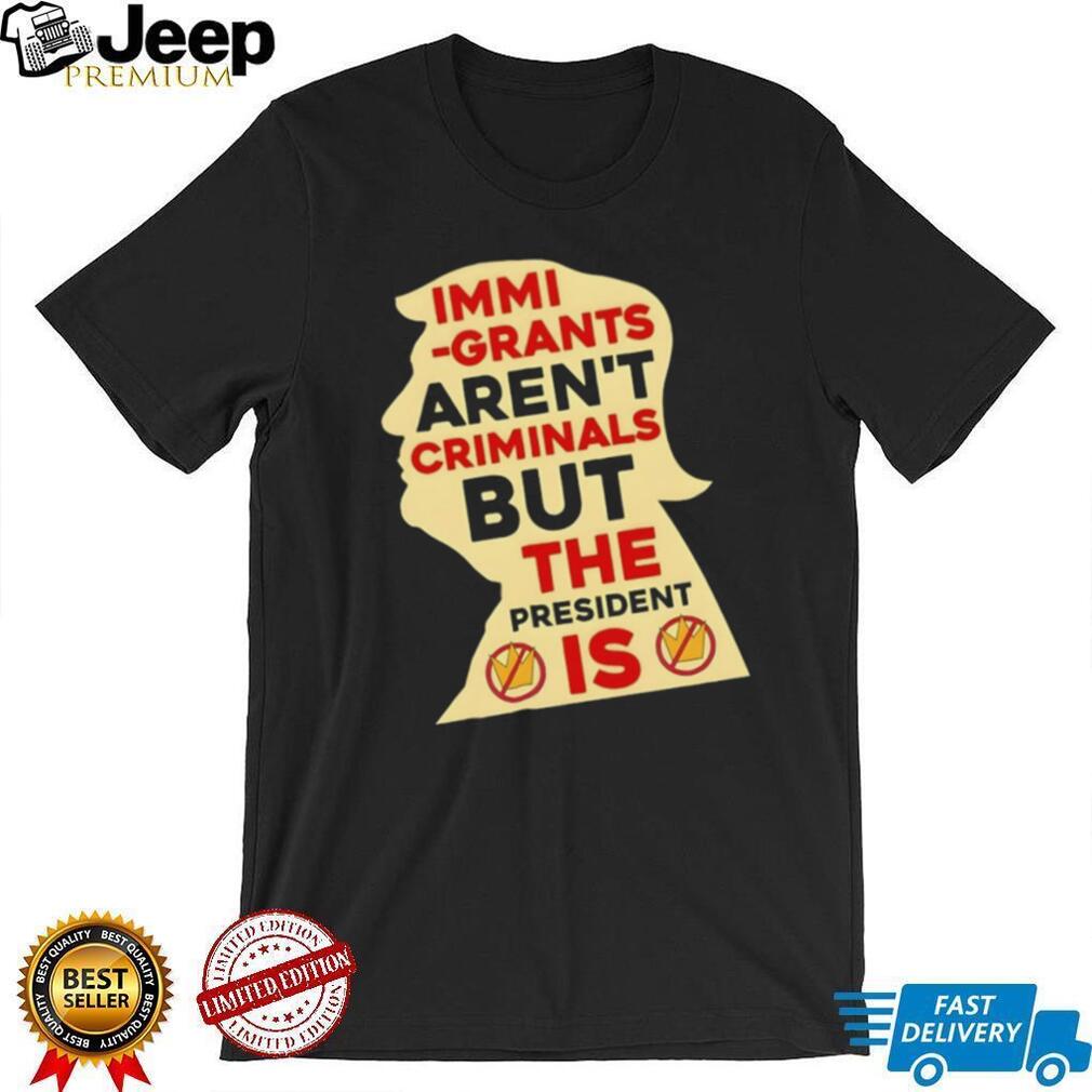 Donald Trump immigrants aren’t criminals but the president is shirt