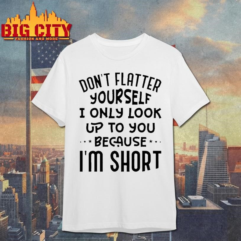 Don’t Flatter Yourself I Only Look Up To You Because Im Short Shirt