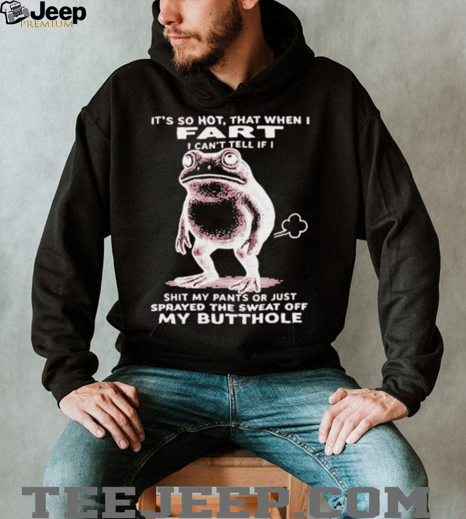Frog it’s so hot that when I fart I can’t tell if I shit my pants or just sprayed the sweat off my butthole shirt