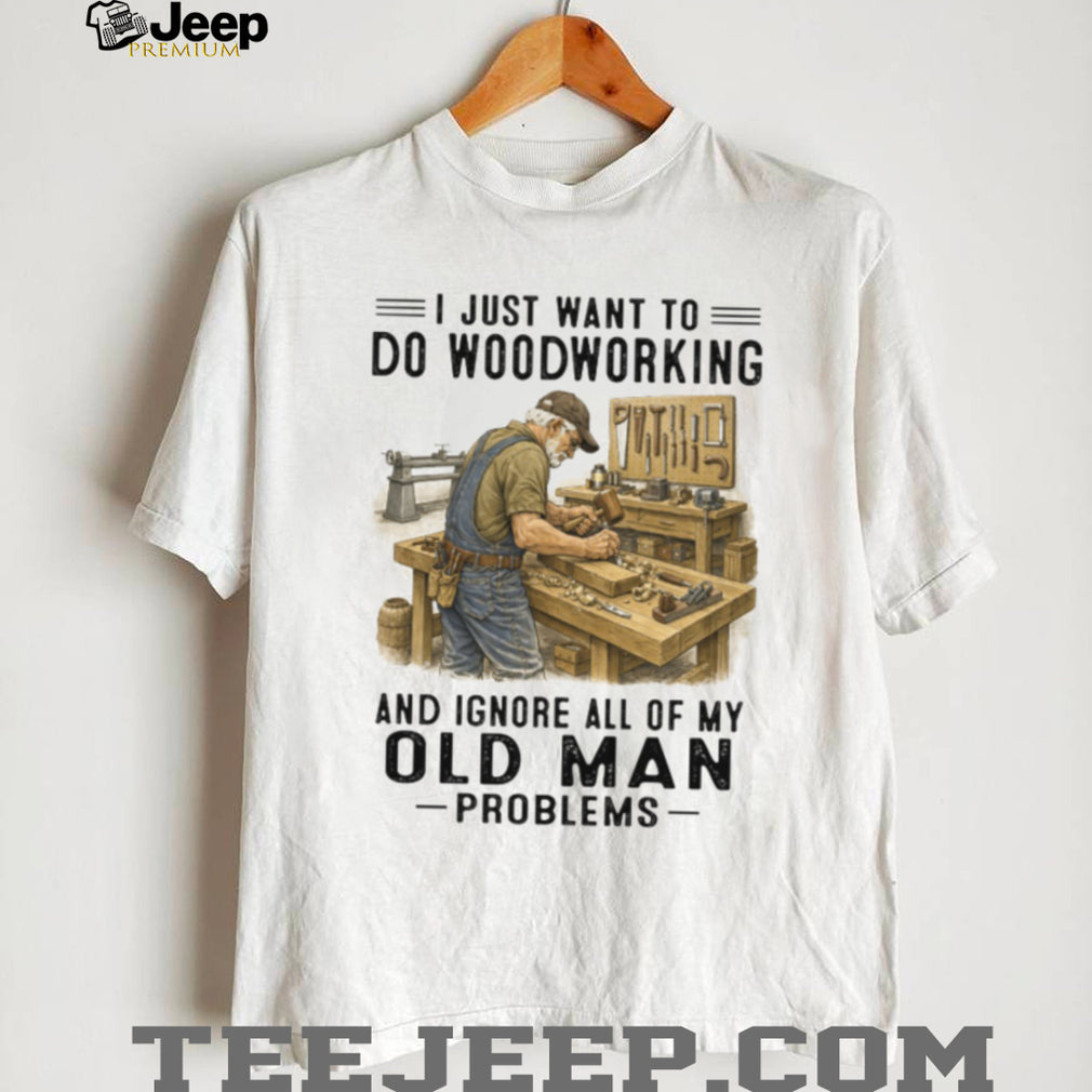I Just Want To Do Woodworking Ignore Old Man Problems Carpenter T Shirt