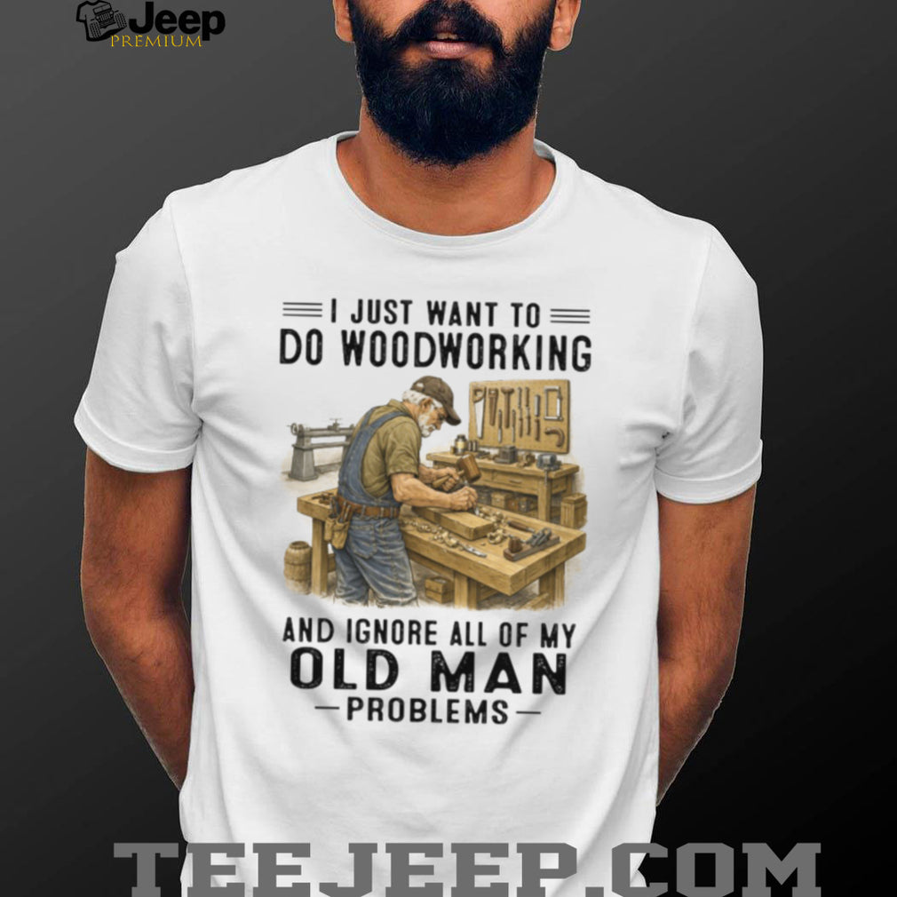 I Just Want To Do Woodworking Ignore Old Man Problems Carpenter T Shirt