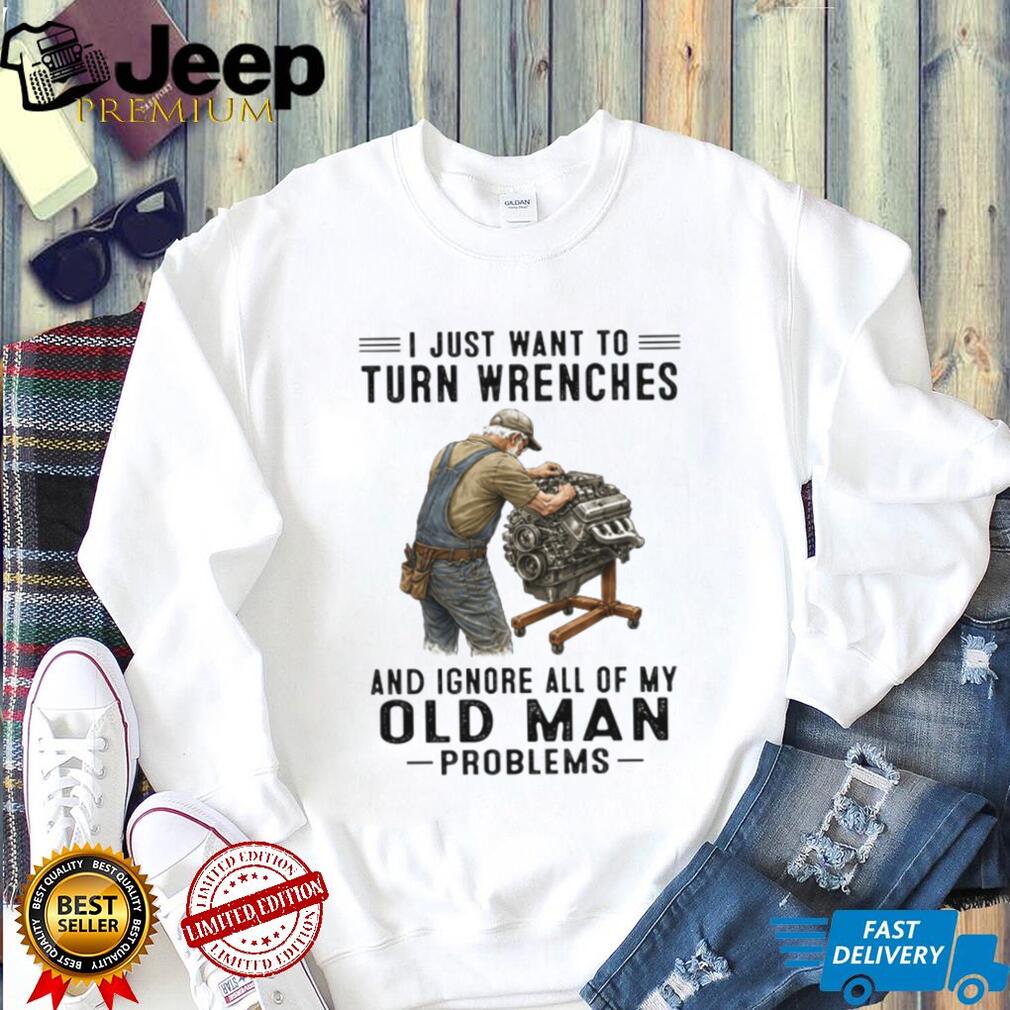 I Just Want To Turn Wrenches Ignore Old Man Problems Mechanic T Shirt