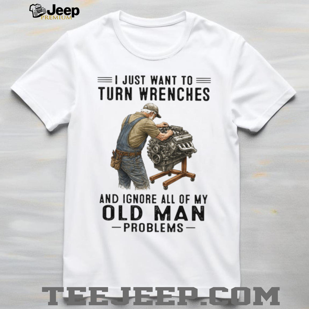 I Just Want To Turn Wrenches Ignore Old Man Problems Mechanic T Shirt