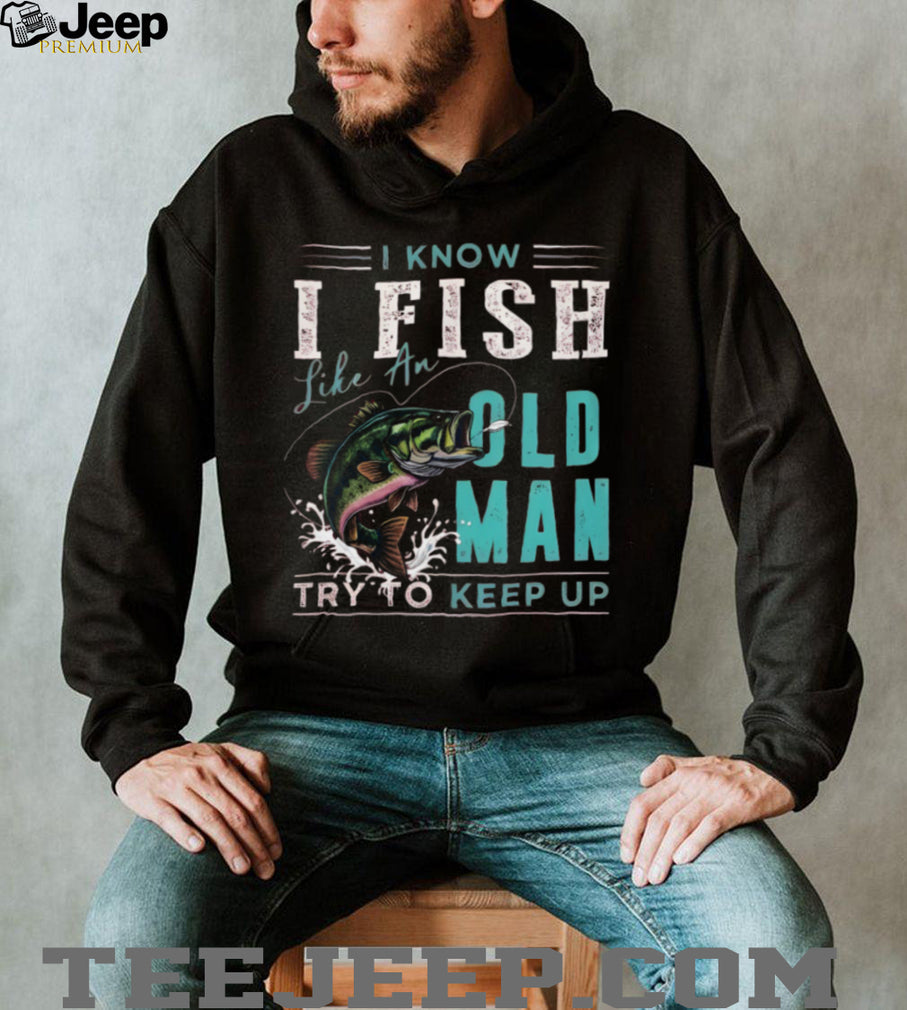 I Know I Fish Like An Old Man Try To Keep Up Bass Fishing T Shirt