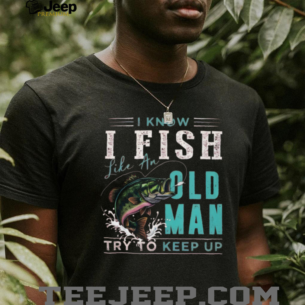 I Know I Fish Like An Old Man Try To Keep Up Bass Fishing T Shirt
