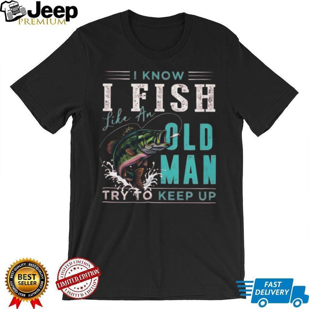 I Know I Fish Like An Old Man Try To Keep Up Bass Fishing T Shirt