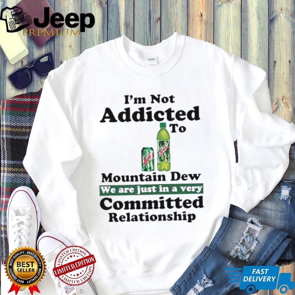 I’m not addicted to Mountain Dew we are just in a very committed relationship shirt