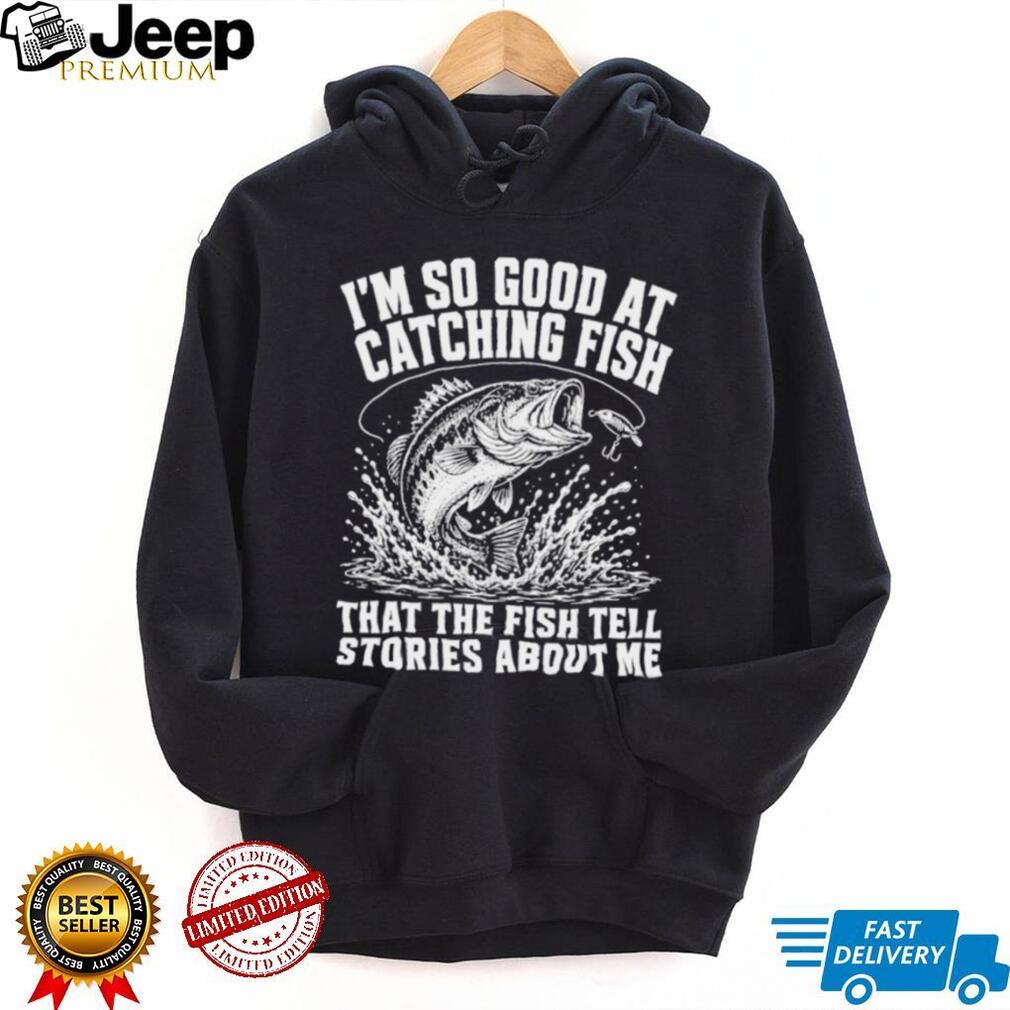 I’m so good at catching fish that the fish tell stories about me shirt