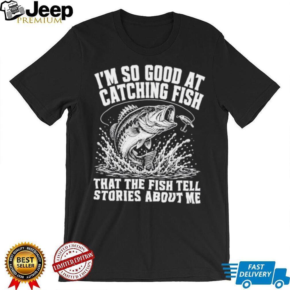 I’m so good at catching fish that the fish tell stories about me shirt