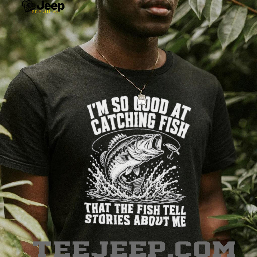 I’m so good at catching fish that the fish tell stories about me shirt