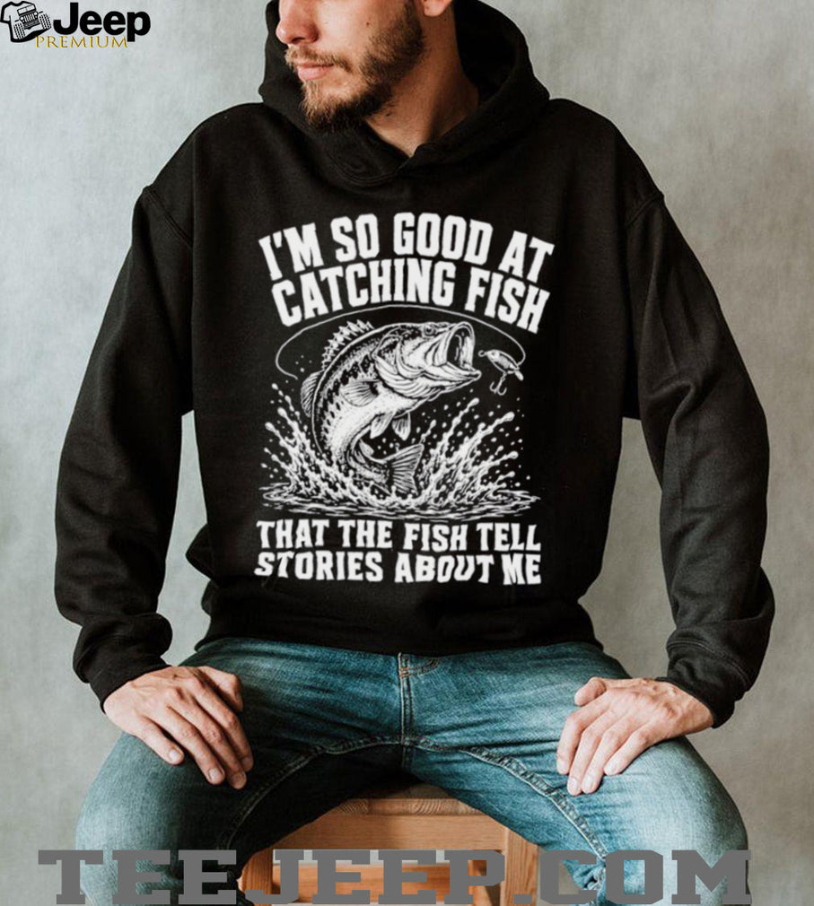 I’m so good at catching fish that the fish tell stories about me shirt
