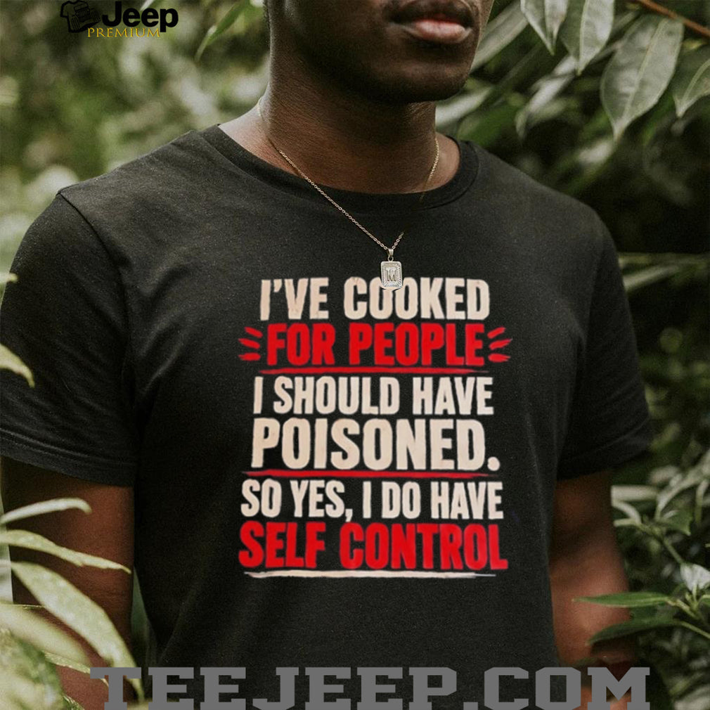 I’ve cooked for people I should have poisoned so yes I do have self control shirt