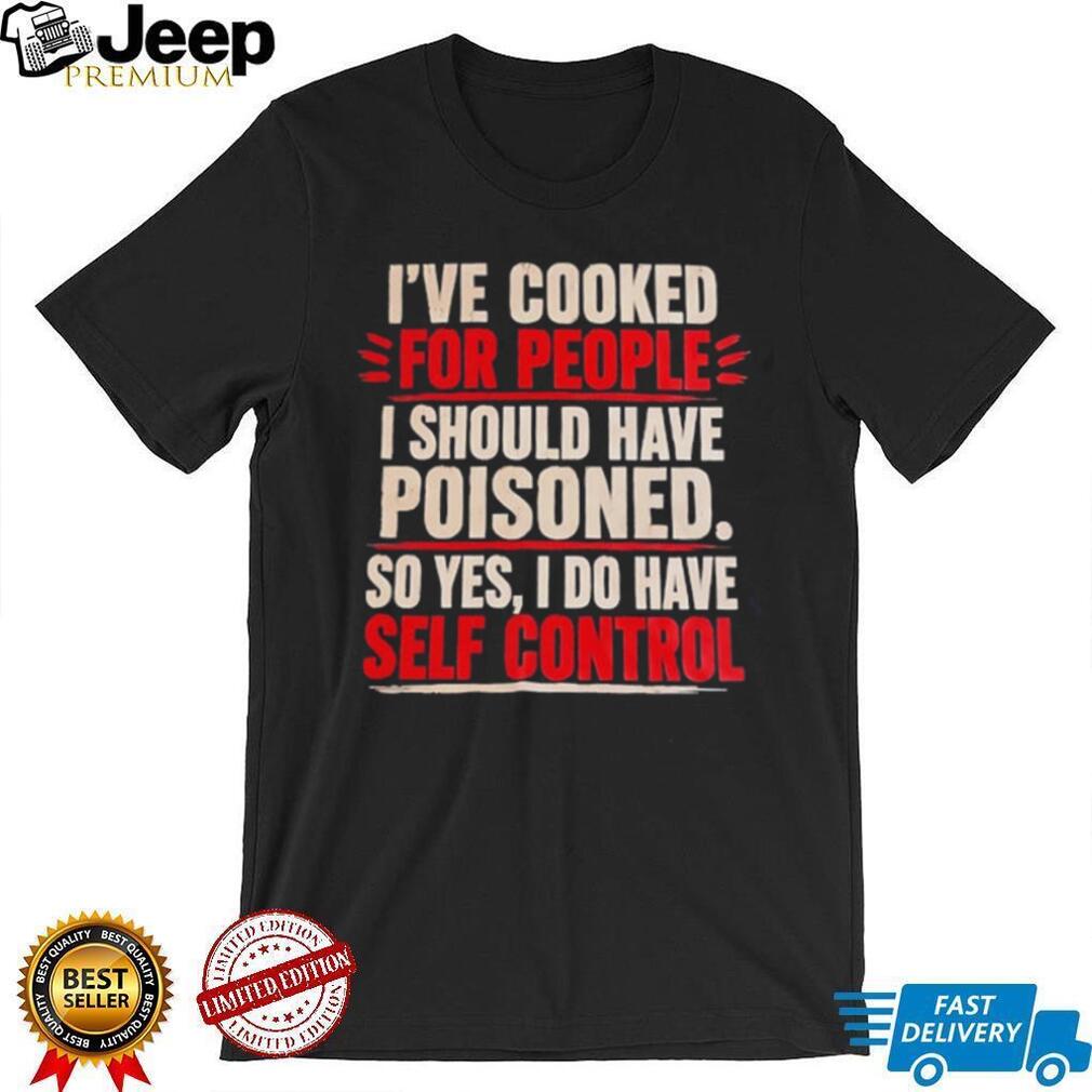 I’ve cooked for people I should have poisoned so yes I do have self control shirt