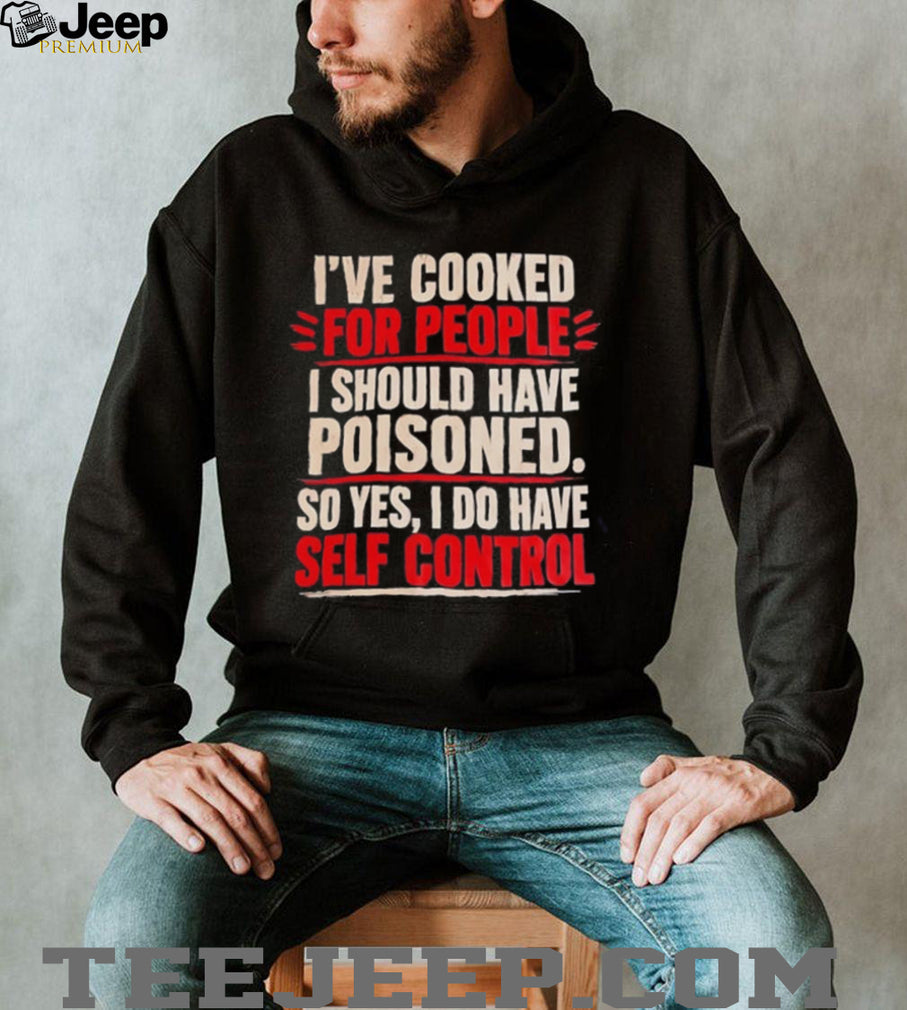 I’ve cooked for people I should have poisoned so yes I do have self control shirt