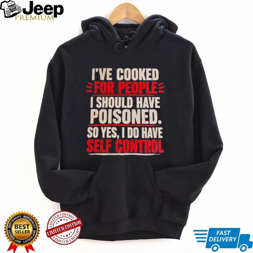 I’ve cooked for people I should have poisoned so yes I do have self control shirt