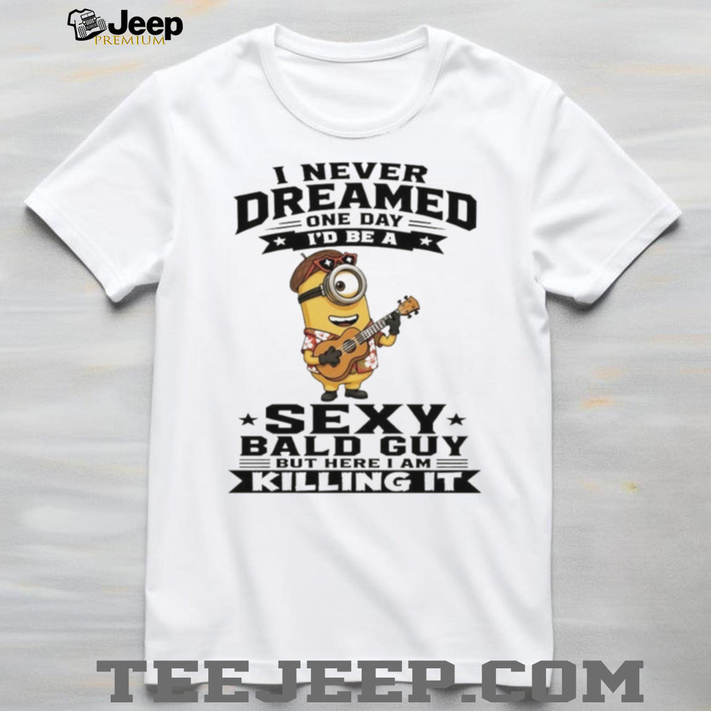 Minion I never dreamed on day I’d be a sexy bald guy but here I am killing it shirt