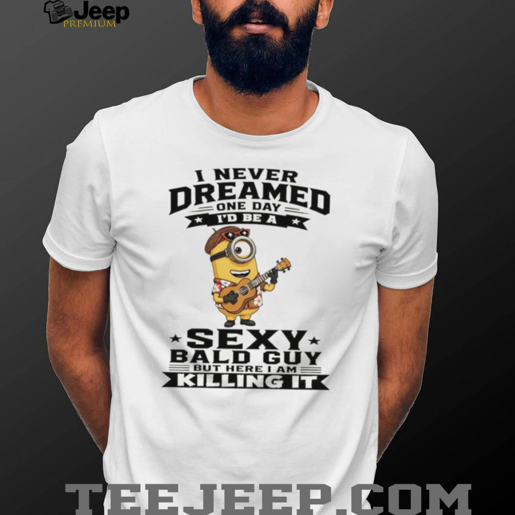 Minion I never dreamed on day I’d be a sexy bald guy but here I am killing it shirt