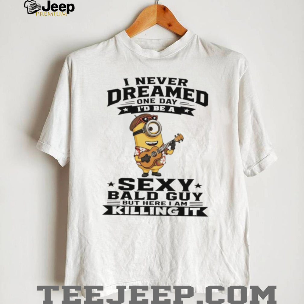 Minion I never dreamed on day I’d be a sexy bald guy but here I am killing it shirt