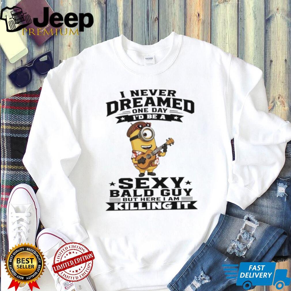 Minion I never dreamed on day I’d be a sexy bald guy but here I am killing it shirt