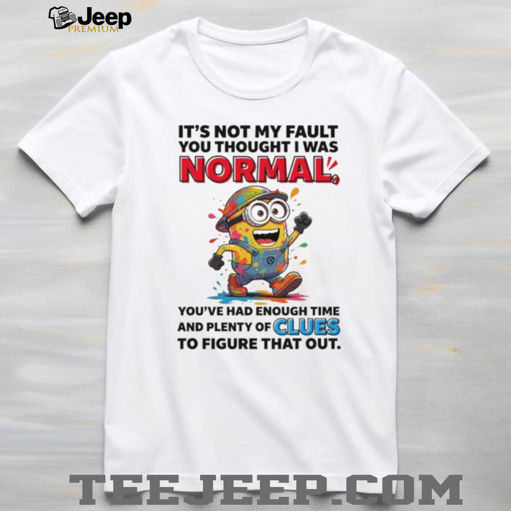 Minion it’s not my fault you thought I was normal you’ve had enough time and plenty of clues to figure that out shirt