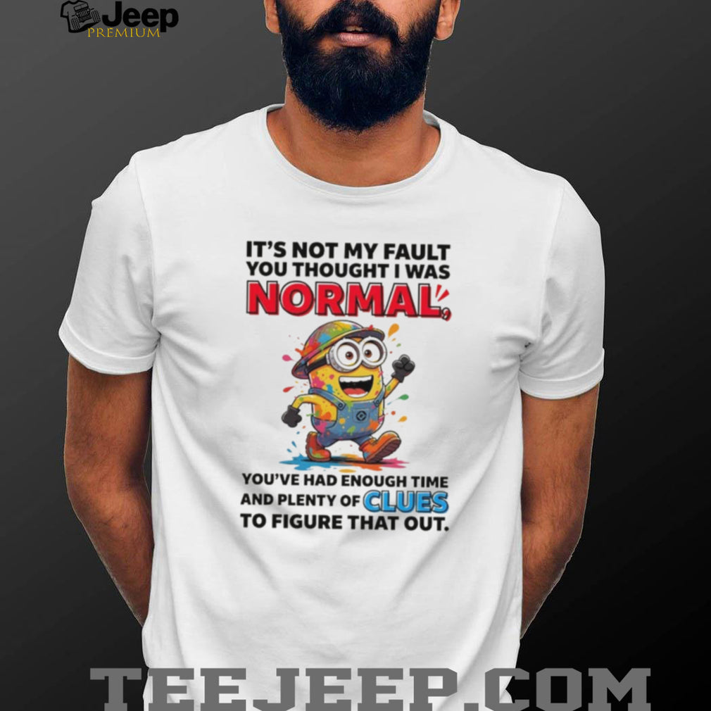 Minion it’s not my fault you thought I was normal you’ve had enough time and plenty of clues to figure that out shirt