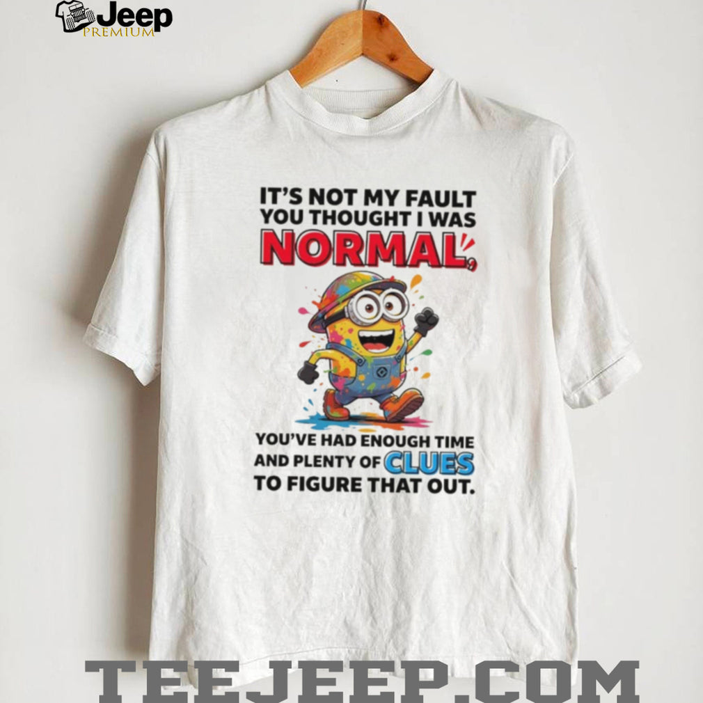 Minion it’s not my fault you thought I was normal you’ve had enough time and plenty of clues to figure that out shirt