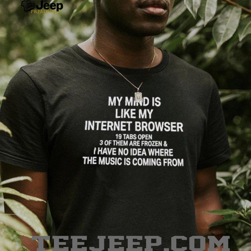 My mind is like my internet browser 19 tabs open 3 of them are frozen and I have no idea where the music is coming from shirt