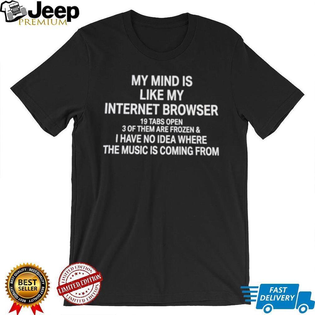 My mind is like my internet browser 19 tabs open 3 of them are frozen and I have no idea where the music is coming from shirt