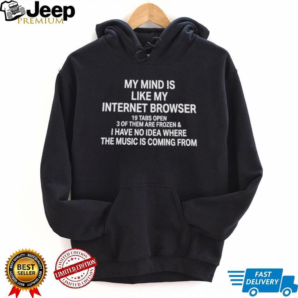 My mind is like my internet browser 19 tabs open 3 of them are frozen and I have no idea where the music is coming from shirt
