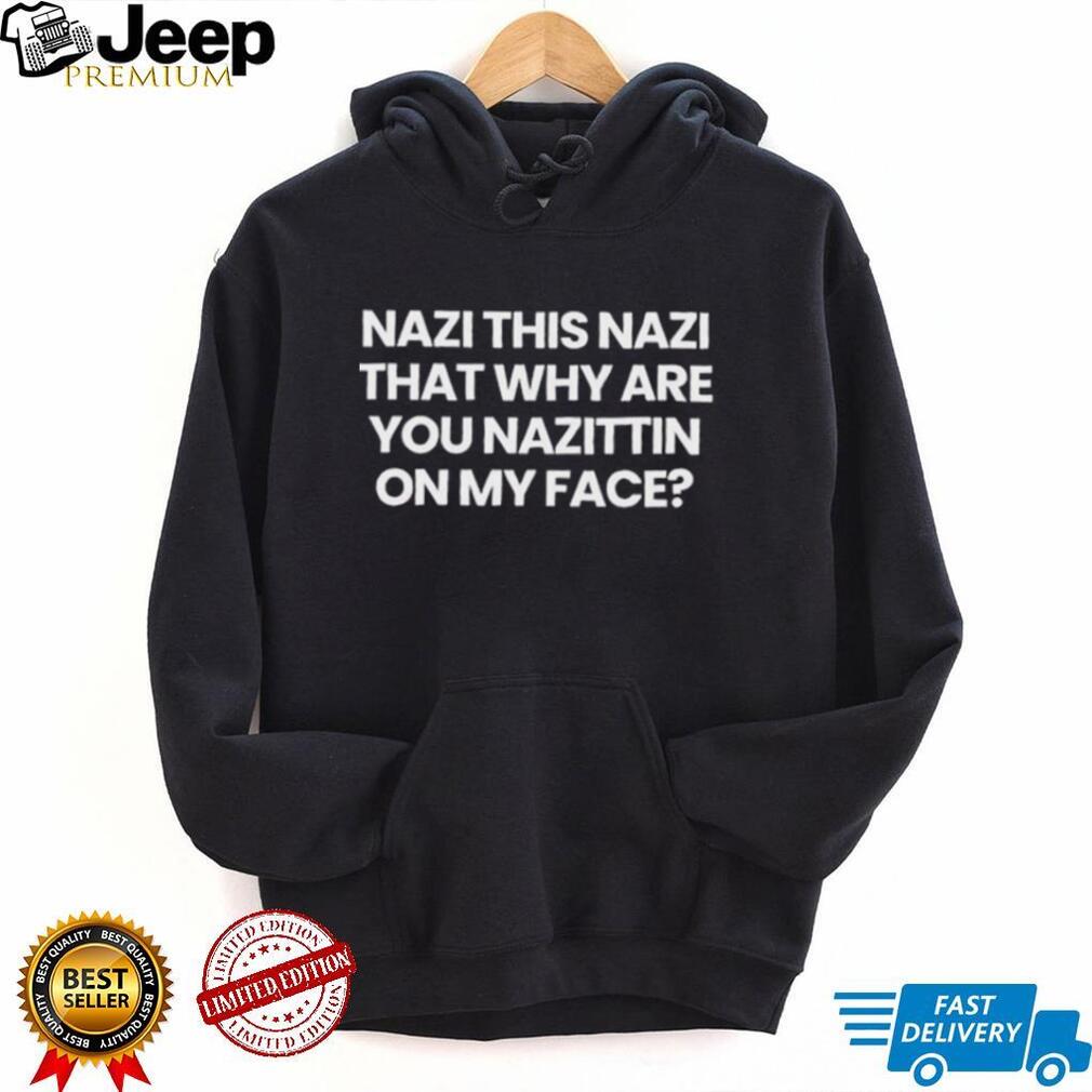 Nazi this Nazi that why are you Nazittin on my face shirt