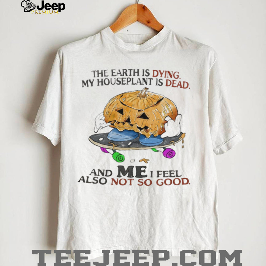 The Earth Is Dying My Houseplant Is Dead and I Feel Not So Good shirt
