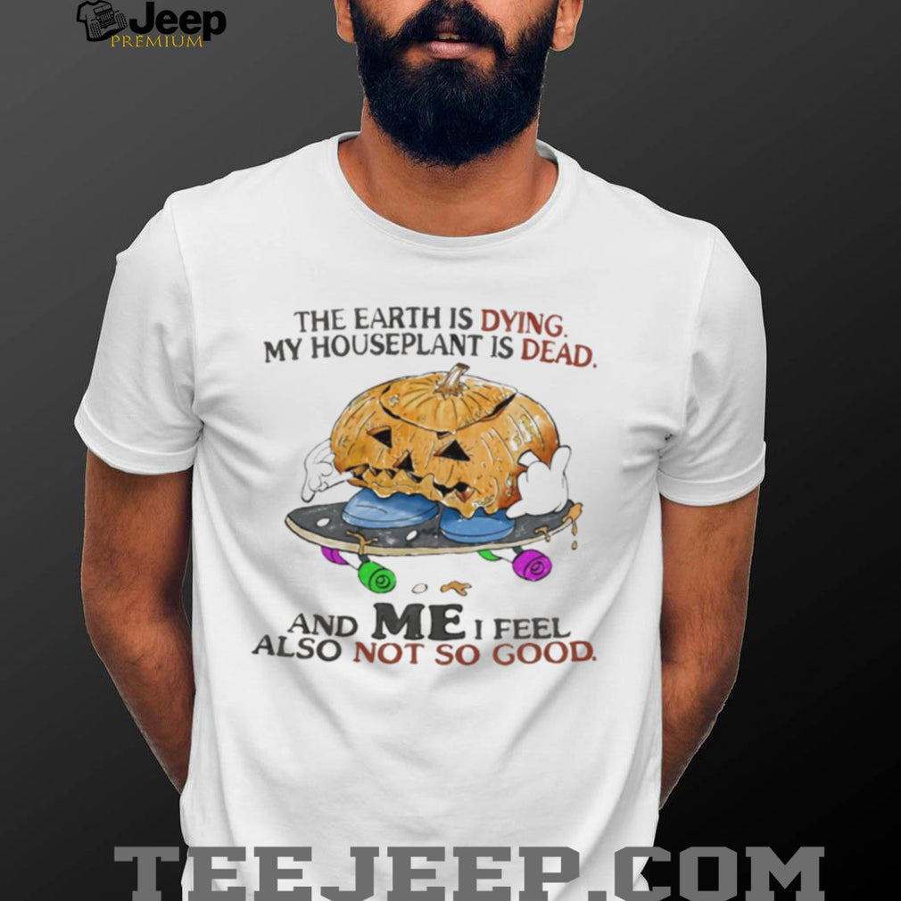 The Earth Is Dying My Houseplant Is Dead and I Feel Not So Good shirt