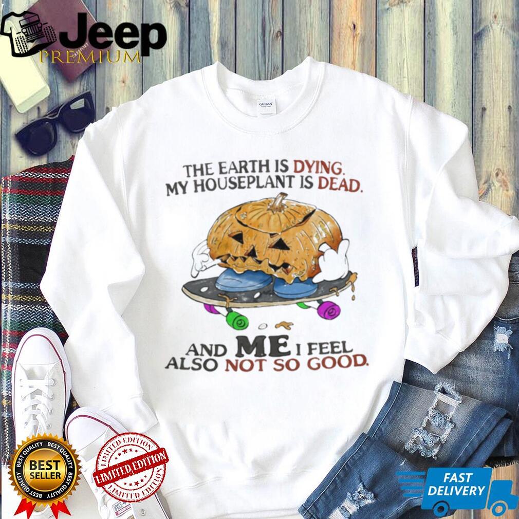 The Earth Is Dying My Houseplant Is Dead and I Feel Not So Good shirt