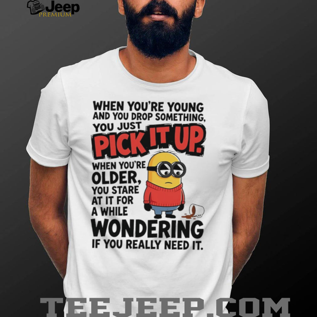 When you’re young and you drop something you just pick it up when you’re older Minion shirt