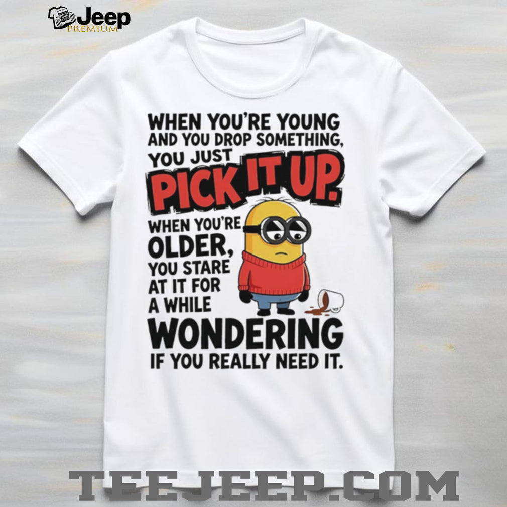 When you’re young and you drop something you just pick it up when you’re older Minion shirt