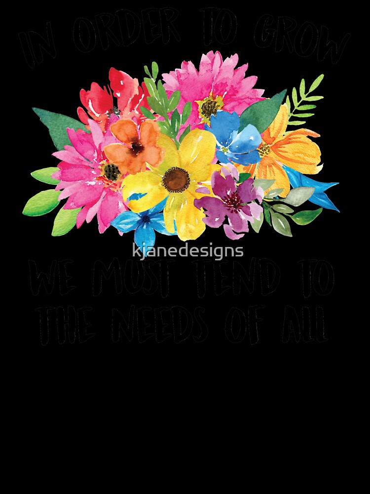 In Order To Grow We Must Tend To The Needs Of All by kjanedesigns