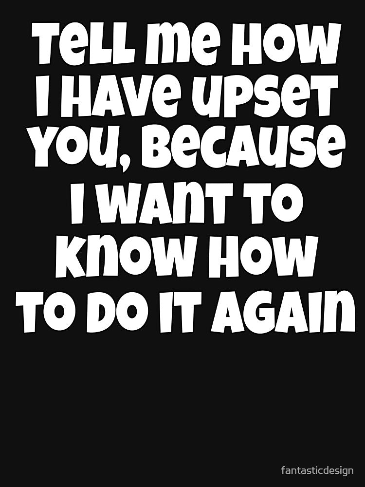Sarcastic Funny Humor Tell Me How I Have Upset You, Because I Want To Know How To Do It Again by fantasticdesign